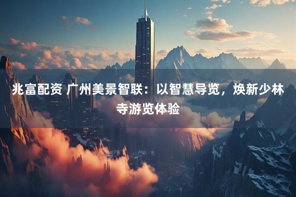 兆富配资 广州美景智联：以智慧导览，焕新少林寺游览体验