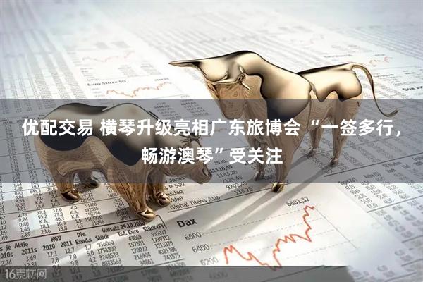优配交易 横琴升级亮相广东旅博会 “一签多行，畅游澳琴”受关注