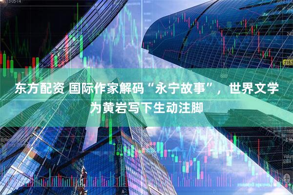 东方配资 国际作家解码“永宁故事”，世界文学为黄岩写下生动注脚