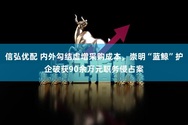 信弘优配 内外勾结虚增采购成本，崇明“蓝鲸”护企破获90余万元职务侵占案