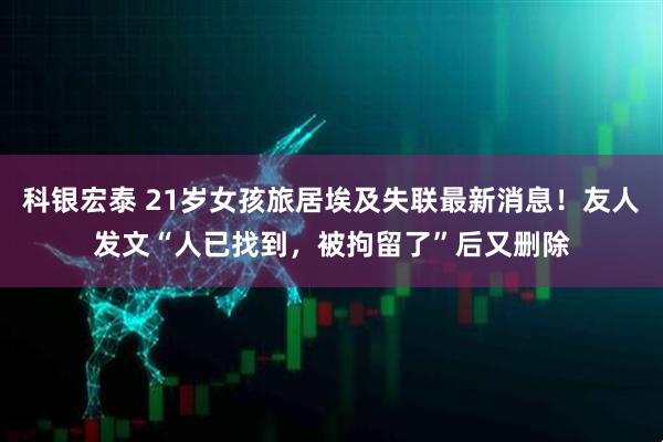 科银宏泰 21岁女孩旅居埃及失联最新消息！友人发文“人已找到，被拘留了”后又删除