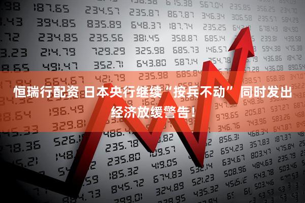 恒瑞行配资 日本央行继续“按兵不动” 同时发出经济放缓警告！