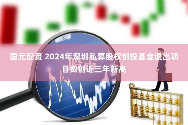 国元配资 2024年深圳私募股权创投基金退出项目数创近三年新高