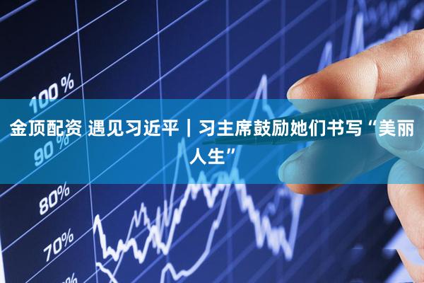 金顶配资 遇见习近平|习主席鼓励她们书写“美丽人生”