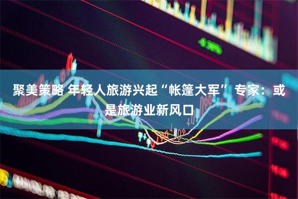 聚美策略 年轻人旅游兴起“帐篷大军” 专家:或是旅游业新风口
