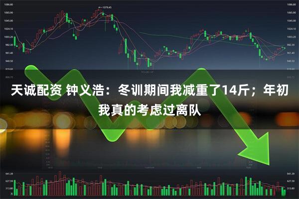 天诚配资 钟义浩:冬训期间我减重了14斤;年初我真的考虑过离队