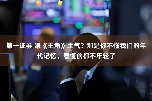 第一证券 嫌《主角》土气？那是你不懂我们的年代记忆，看懂的都不年轻了