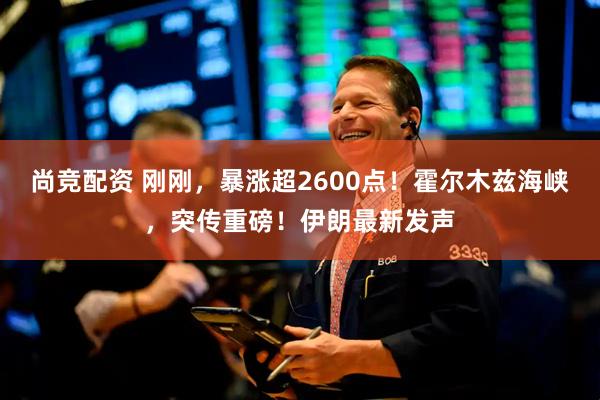 尚竞配资 刚刚,暴涨超2600点!霍尔木兹海峡,突传重磅!伊朗最新发声