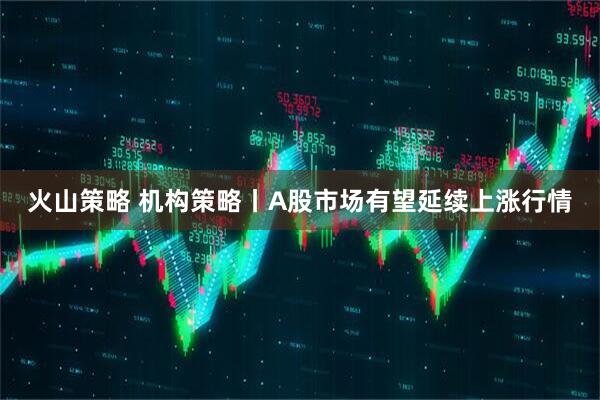 火山策略 机构策略丨A股市场有望延续上涨行情