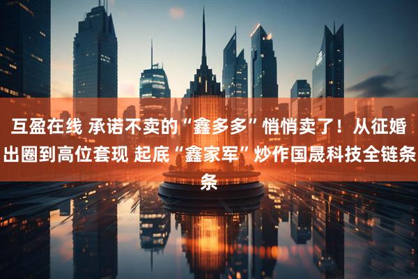 互盈在线 承诺不卖的“鑫多多”悄悄卖了！从征婚出圈到高位套现 起底“鑫家军”炒作国晟科技全链条